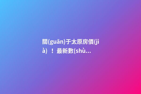 關(guān)于太原房價(jià)！最新數(shù)據(jù)曝光！